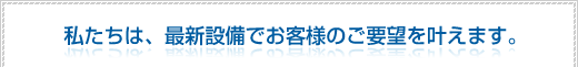 私たちは、最新設備でお客様のご要望を叶えます。